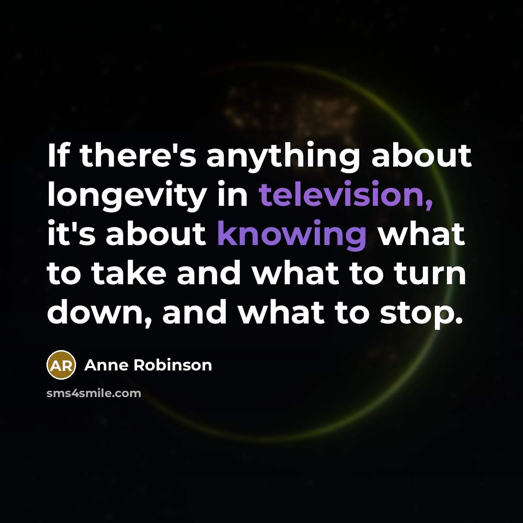 “If there's anything about longevity in television, it's about knowing what to take and what to turn down, and what to stop.” quote by Anne Robinson