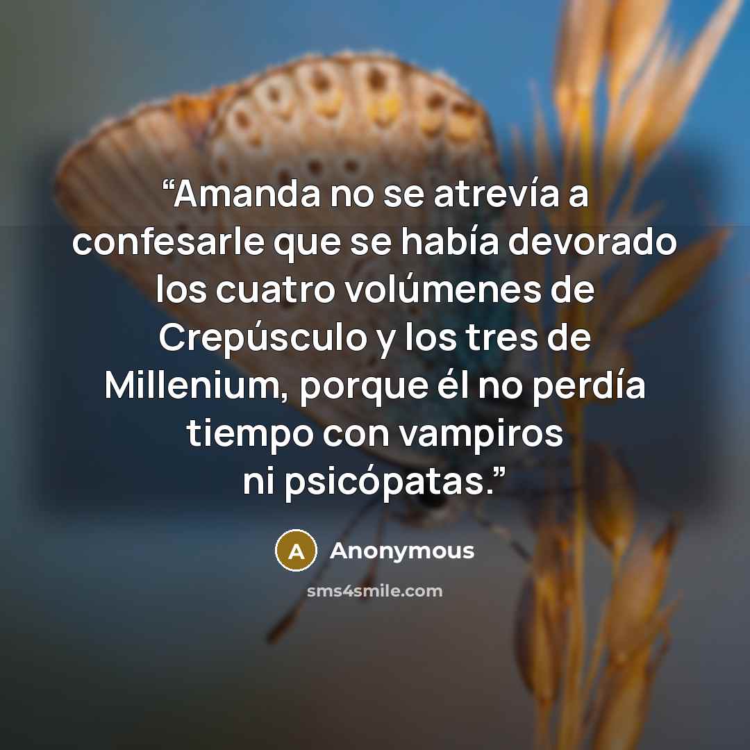 “Amanda no se atrevía a confesarle que se había devorado los cuatro volúmenes de Crepúsculo y los tres de Millenium, porque él no perdía tiempo con vampiros ni psicópatas.” quote by Anonymous