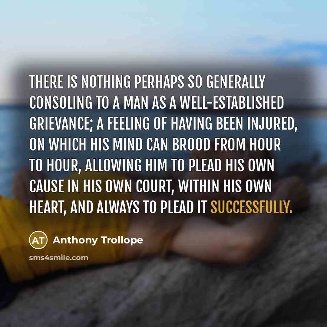 “There is nothing perhaps so generally consoling to a man as a well-established grievance; a feeling of having been injured, on which his mind can brood from hour to hour, allowing him to plead his own cause in his own court, within his own heart, and always to plead it successfully.” quote by Anthony Trollope