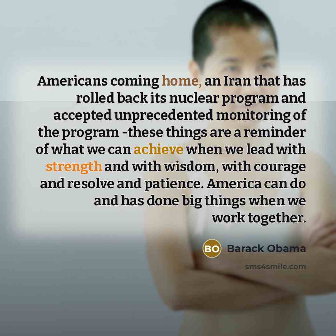 “Americans coming home, an Iran that has rolled back its nuclear program and accepted unprecedented monitoring of the program -these things are a reminder of what we can achieve when we lead with strength and with wisdom, with courage and resolve and patience. America can do and has done big things…” quote by Barack Obama