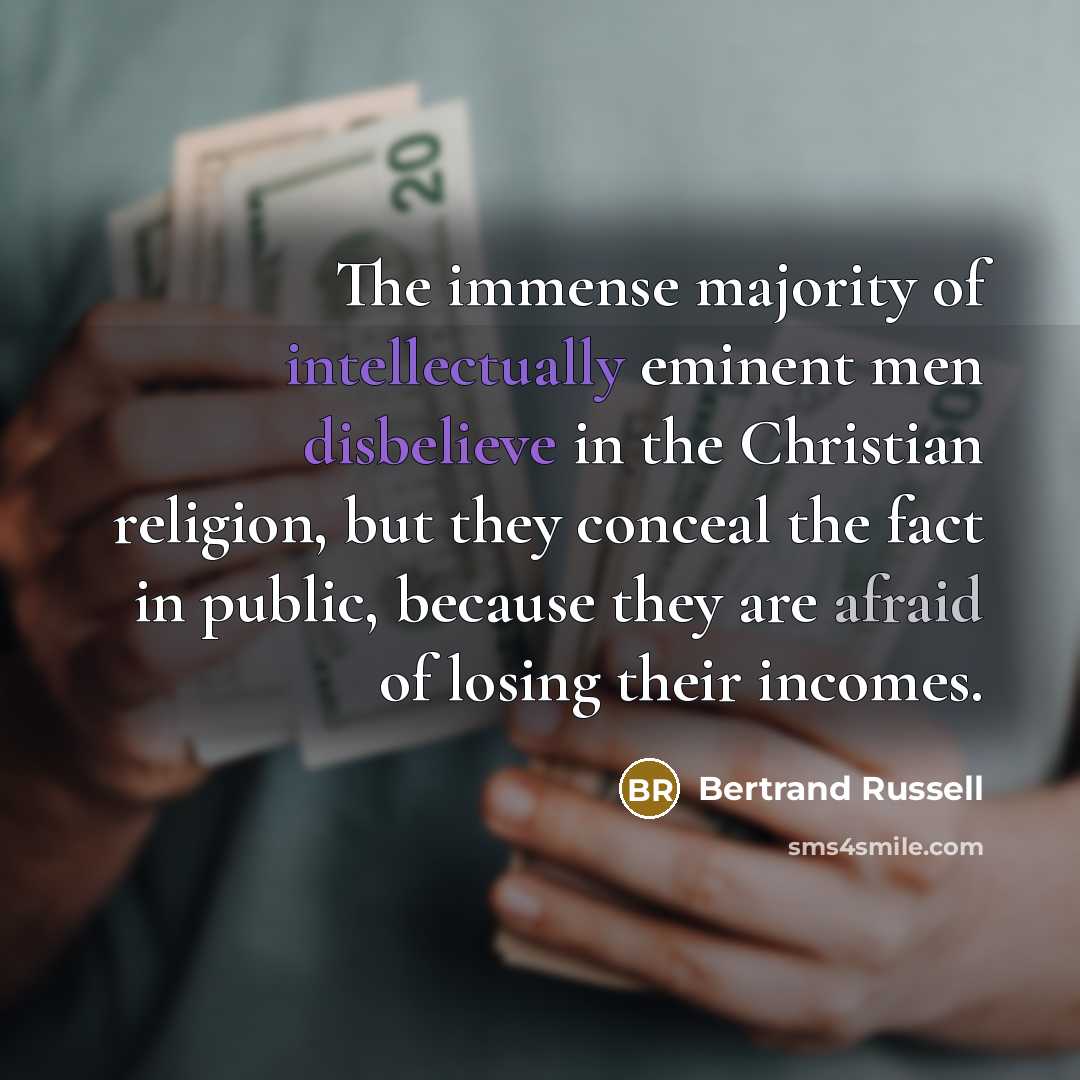 “The immense majority of intellectually eminent men disbelieve in the Christian religion, but they conceal the fact in public, because they are afraid of losing their incomes.” quote by Bertrand Russell