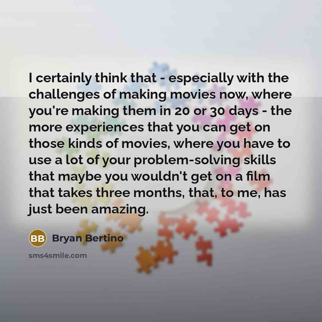 “I certainly think that - especially with the challenges of making movies now, where you're making them in 20 or 30 days - the more experiences that you can get on those kinds of movies, where you have to use a lot of your problem-solving skills that maybe you wouldn't get on a film that takes…” quote by Bryan Bertino