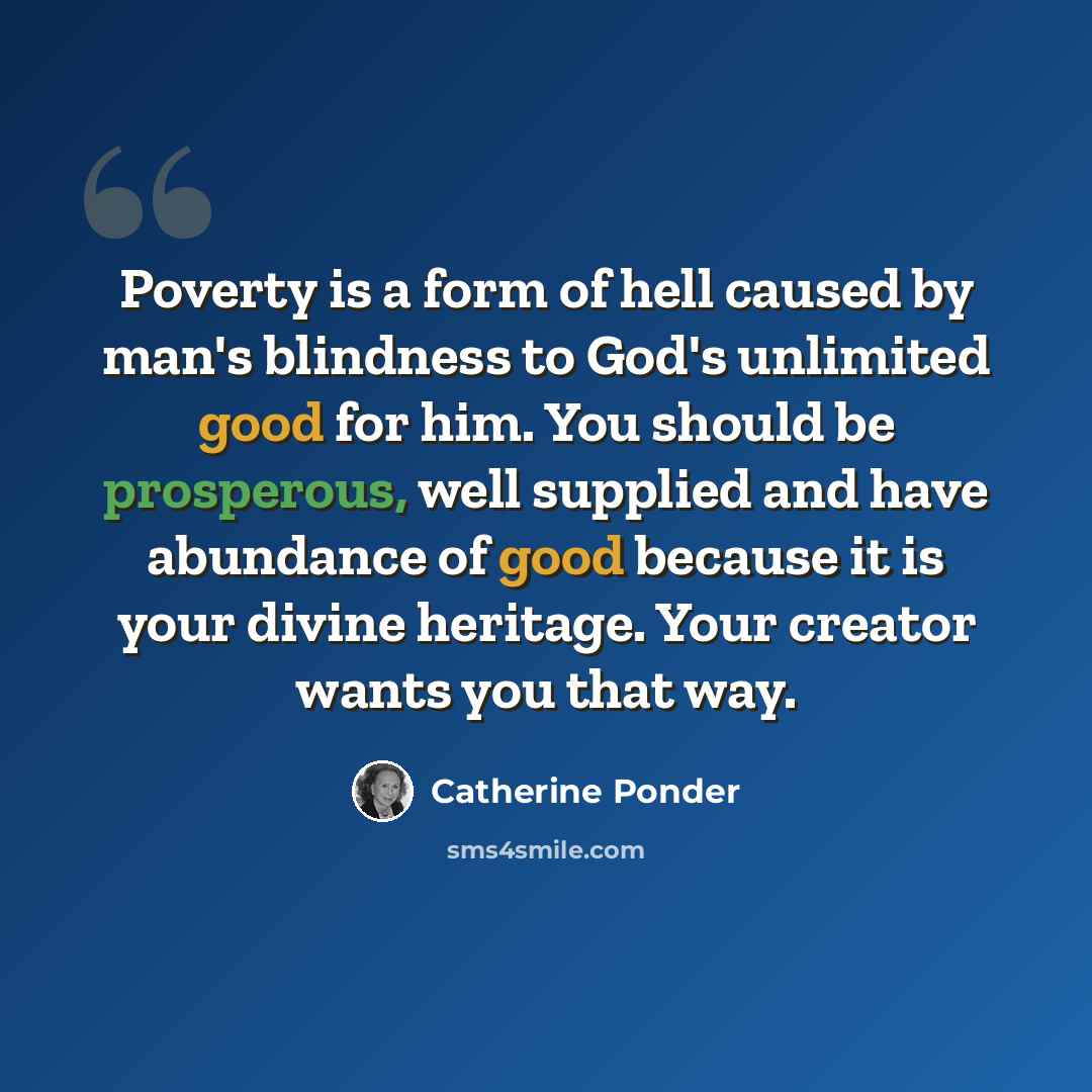 “Poverty is a form of hell caused by man's blindness to God's unlimited good for him. You should be prosperous, well supplied and have abundance of good because it is your divine heritage. Your creator wants you that way.” quote by Catherine Ponder