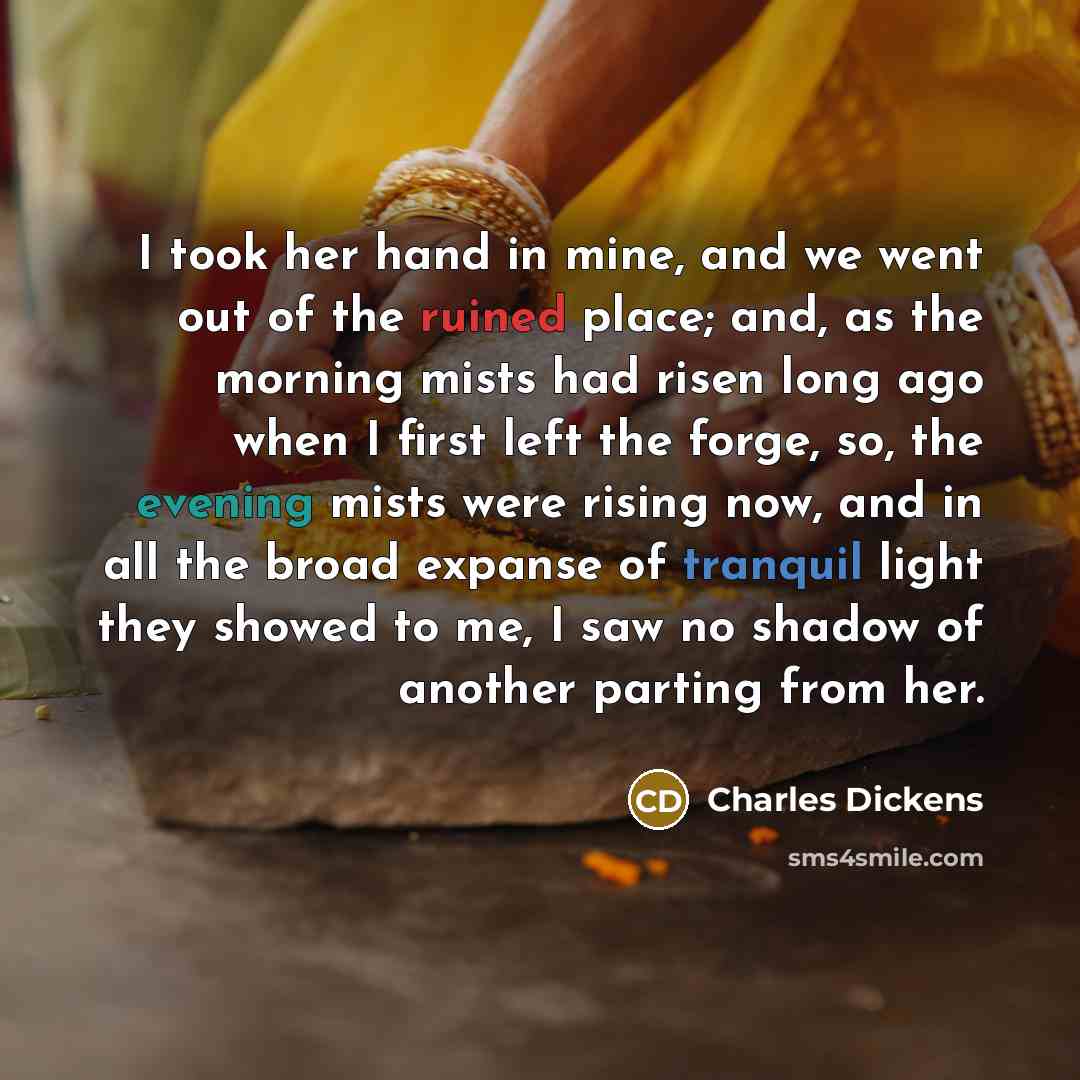 “I took her hand in mine, and we went out of the ruined place; and, as the morning mists had risen long ago when I first left the forge, so, the evening mists were rising now, and in all the broad expanse of tranquil light they showed to me, I saw no shadow of another parting from her.” quote by Charles Dickens