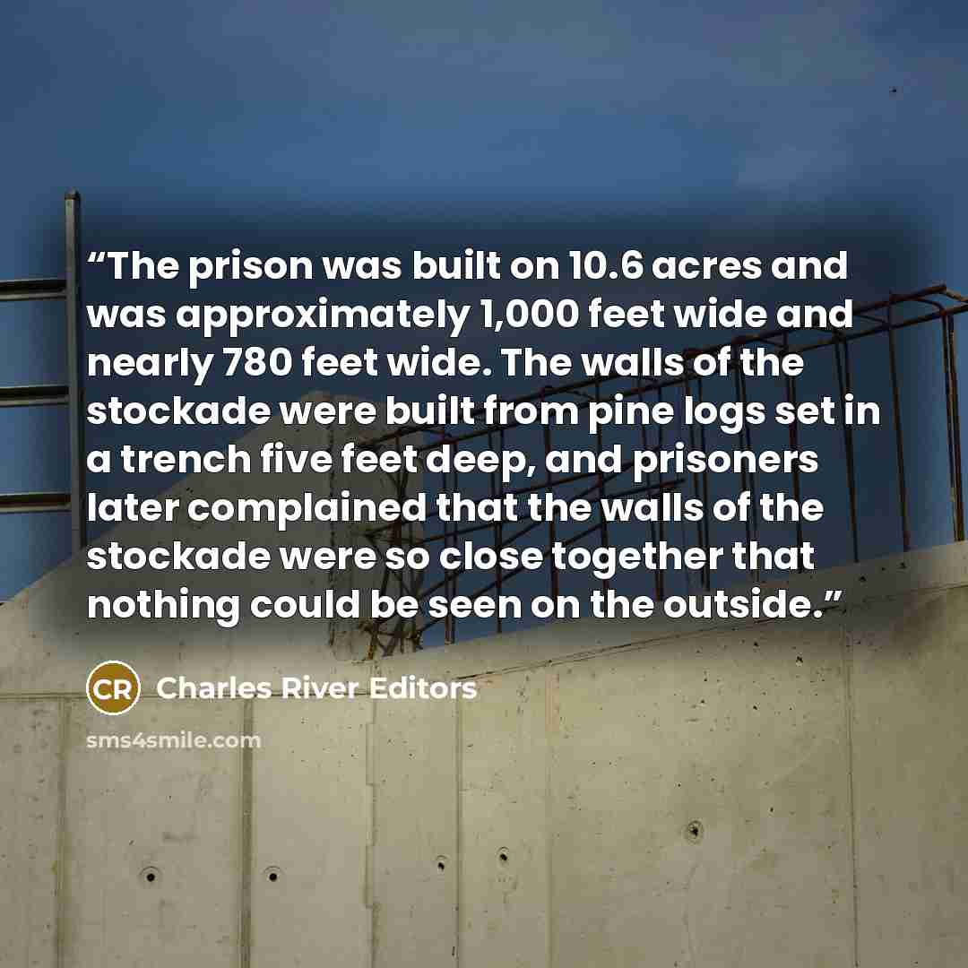 “The prison was built on 10.6 acres and was approximately 1,000 feet wide and nearly 780 feet wide. The walls of the stockade were built from pine logs set in a trench five feet deep, and prisoners later complained that the walls of the stockade were so close together that nothing could be seen on…” quote by Charles River Editors