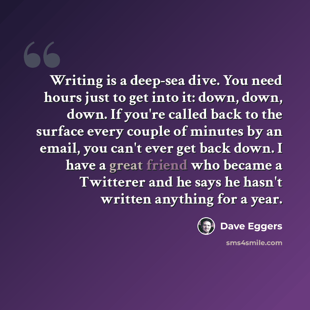 “Writing is a deep-sea dive. You need hours just to get into it: down, down, down. If you're called back to the surface every couple of minutes by an email, you can't ever get back down. I have a great friend who became a Twitterer and he says he hasn't written anything for a year.” quote by Dave Eggers