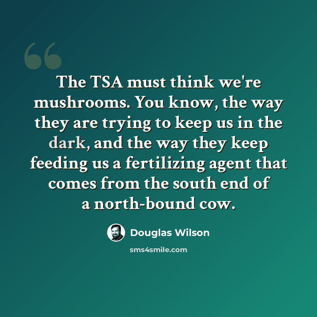 “The TSA must think we're mushrooms. You know, the way they are trying to keep us in the dark, and the way they keep feeding us a fertilizing agent that comes from the south end of a north-bound cow.” quote by Douglas Wilson