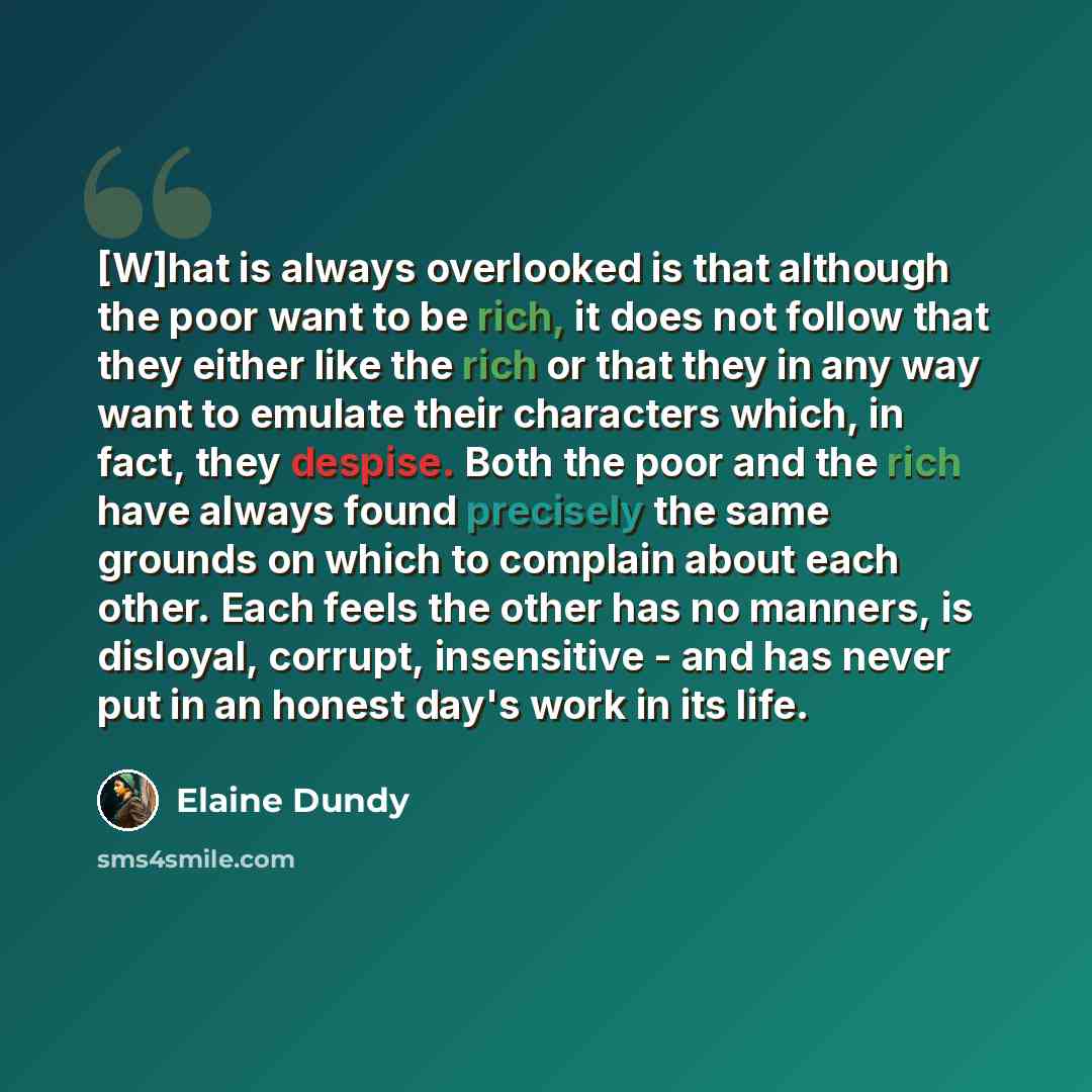 “[W]hat is always overlooked is that although the poor want to be rich, it does not follow that they either like the rich or that they in any way want to emulate their characters which, in fact, they despise. Both the poor and the rich have always found precisely the same grounds on which to…” quote by Elaine Dundy