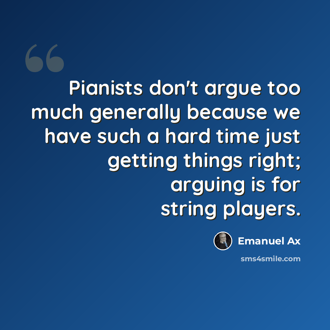 “Pianists don't argue too much generally because we have such a hard time just getting things right; arguing is for string players.” quote by Emanuel Ax