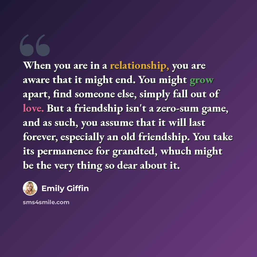 “When you are in a relationship, you are aware that it might end. You might grow apart, find someone else, simply fall out of love. But a friendship isn't a zero-sum game, and as such, you assume that it will last forever, especially an old friendship. You take its permanence for grandted, whuch…” quote by Emily Giffin