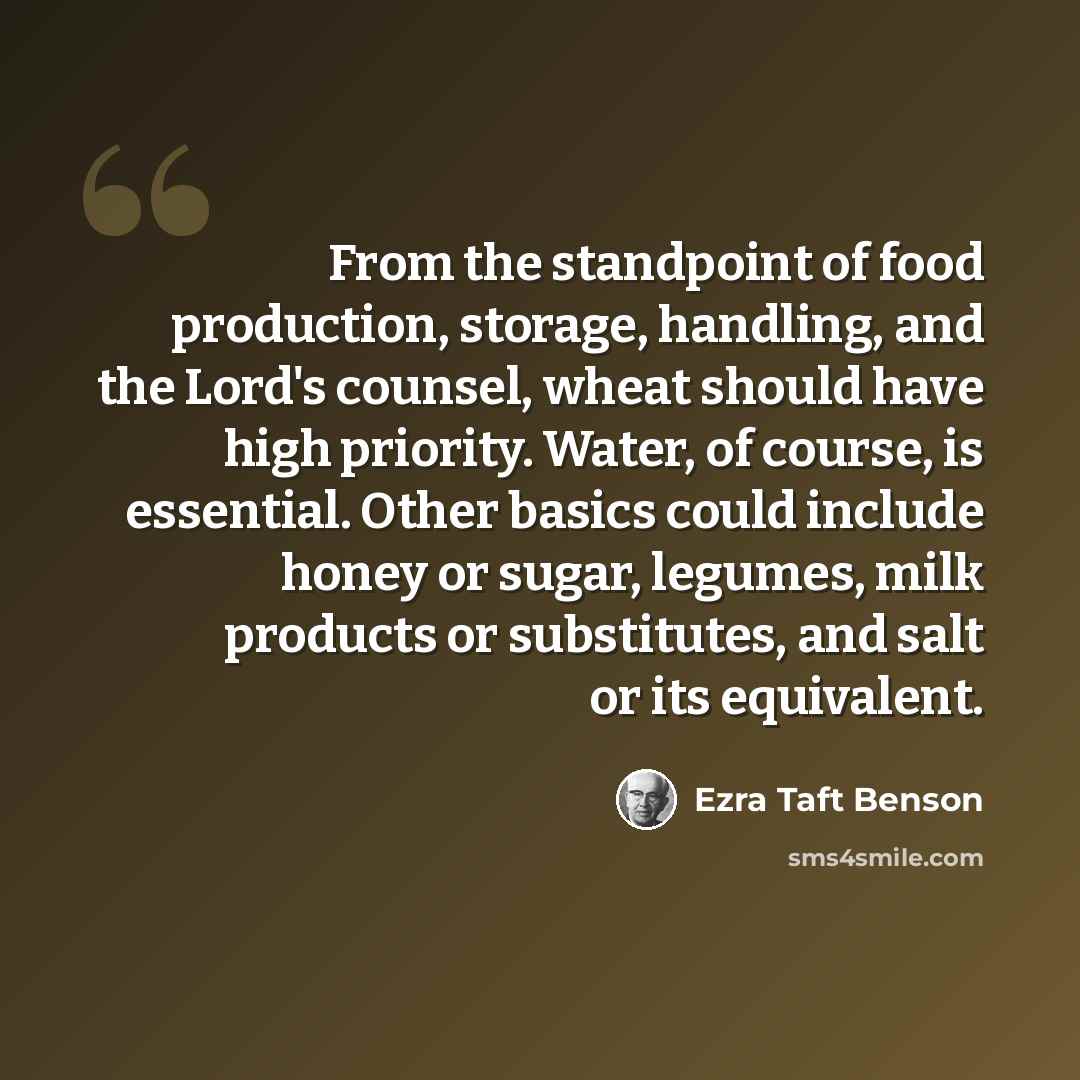 “From the standpoint of food production, storage, handling, and the Lord's counsel, wheat should have high priority. Water, of course, is essential. Other basics could include honey or sugar, legumes, milk products or substitutes, and salt or its equivalent.” quote by Ezra Taft Benson