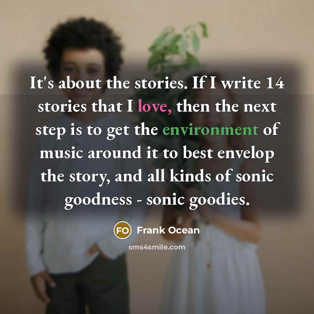 “It's about the stories. If I write 14 stories that I love, then the next step is to get the environment of music around it to best envelop the story, and all kinds of sonic goodness - sonic goodies.” quote by Frank Ocean