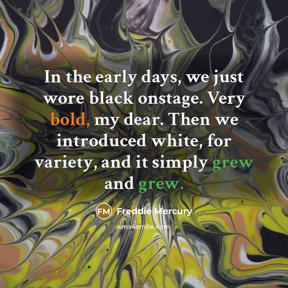 “In the early days, we just wore black onstage. Very bold, my dear. Then we introduced white, for variety, and it simply grew and grew.” quote by Freddie Mercury