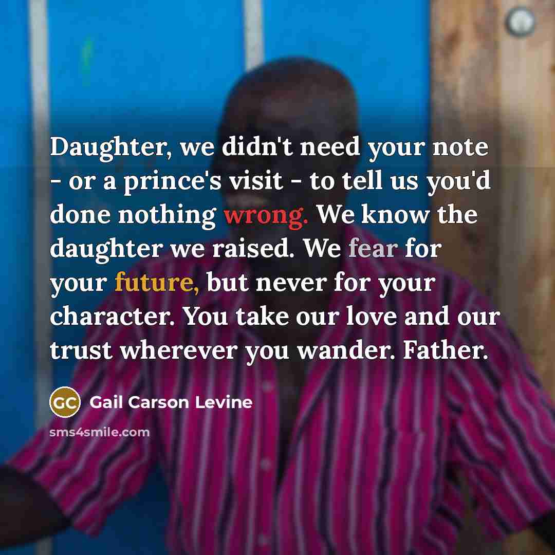 “Daughter, we didn't need your note - or a prince's visit - to tell us you'd done nothing wrong. We know the daughter we raised. We fear for your future, but never for your character. You take our love and our trust wherever you wander. Father.” quote by Gail Carson Levine