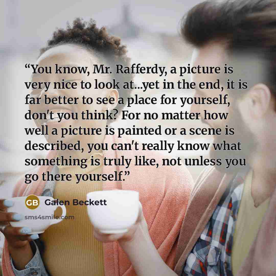 “You know, Mr. Rafferdy, a picture is very nice to look at...yet in the end, it is far better to see a place for yourself, don't you think? For no matter how well a picture is painted or a scene is described, you can't really know what something is truly like, not unless you go there yourself.” quote by Galen Beckett
