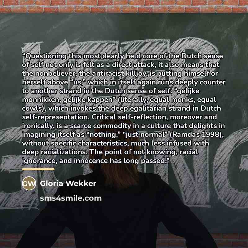 “Questioning this most dearly held core of the Dutch sense of self not only is felt as a direct attack, it also means that the nonbeliever, the antiracist killjoy, is putting himself or herself above “us,” which in itself again runs deeply counter to another strand in the Dutch sense of self…” quote by Gloria Wekker