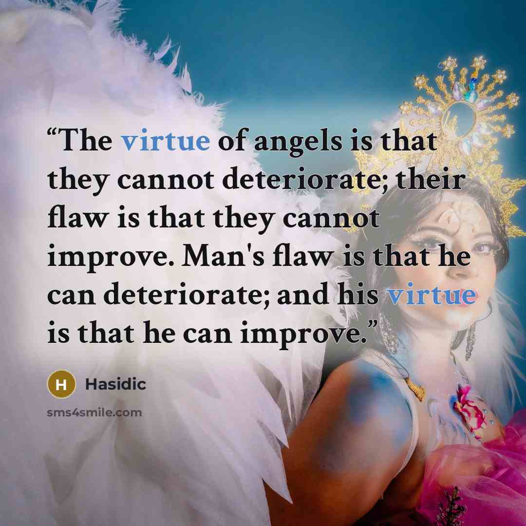 “The virtue of angels is that they cannot deteriorate; their flaw is that they cannot improve. Man's flaw is that he can deteriorate; and his virtue is that he can improve.” quote by Hasidic