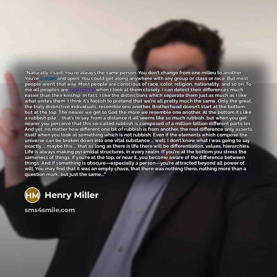 “Naturally, I said. You’re always the same person. You don’t change from one milieu to another. You’re honest and open. You could get along anywhere with any group or class or race. But most people aren’t that way. Most people are conscious of race, color, religion, nationality, and so on. To me…” quote by Henry Miller