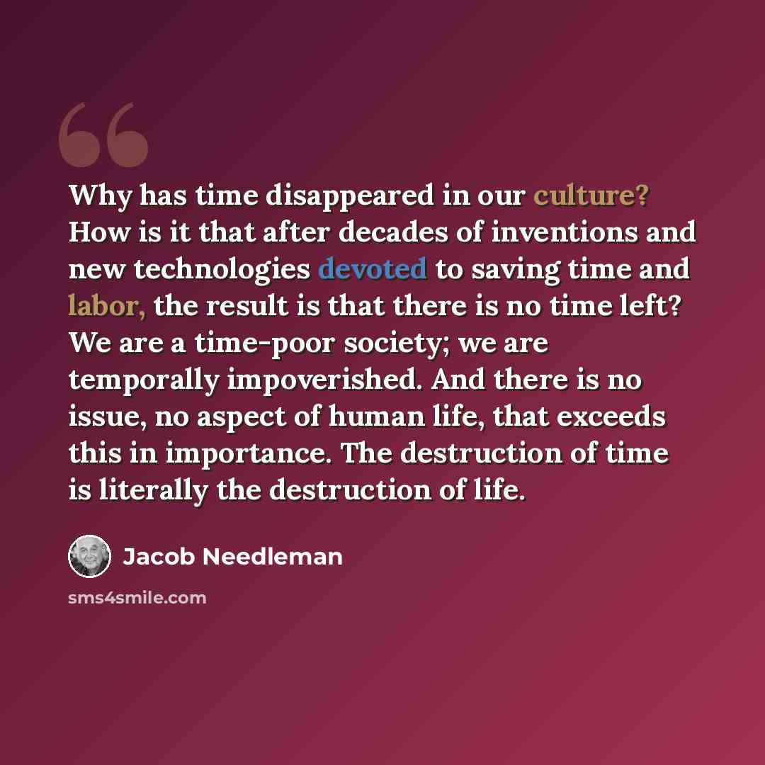 “Why has time disappeared in our culture? How is it that after decades of inventions and new technologies devoted to saving time and labor, the result is that there is no time left? We are a time-poor society; we are temporally impoverished. And there is no issue, no aspect of human life, that…” quote by Jacob Needleman