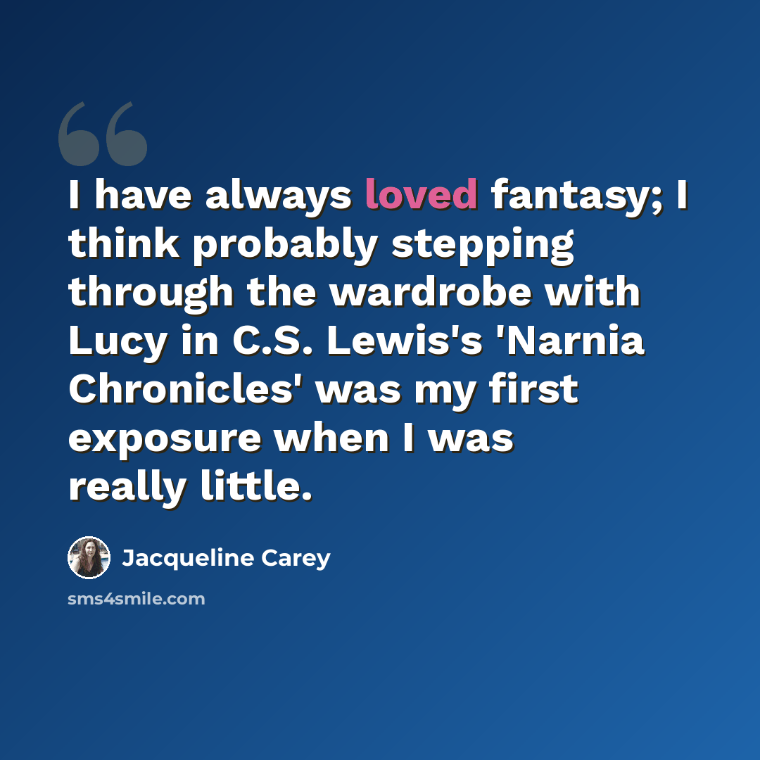“I have always loved fantasy; I think probably stepping through the wardrobe with Lucy in C.S. Lewis's 'Narnia Chronicles' was my first exposure when I was really little.” quote by Jacqueline Carey