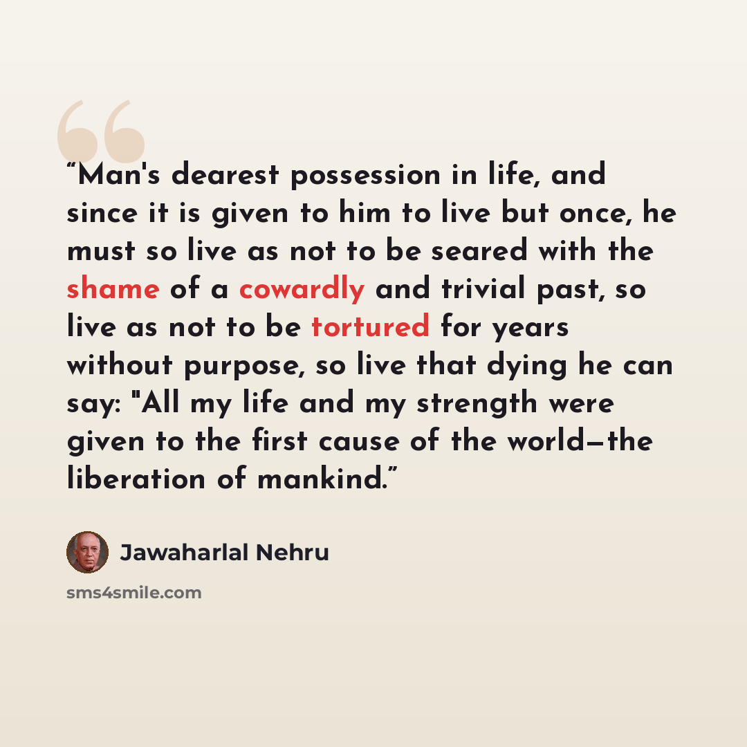 “Man's dearest possession in life, and since it is given to him to live but once, he must so live as not to be seared with the shame of a cowardly and trivial past, so live as not to be tortured for years without purpose, so live that dying he can say: "All my life and my strength were given to the…” quote by Jawaharlal Nehru