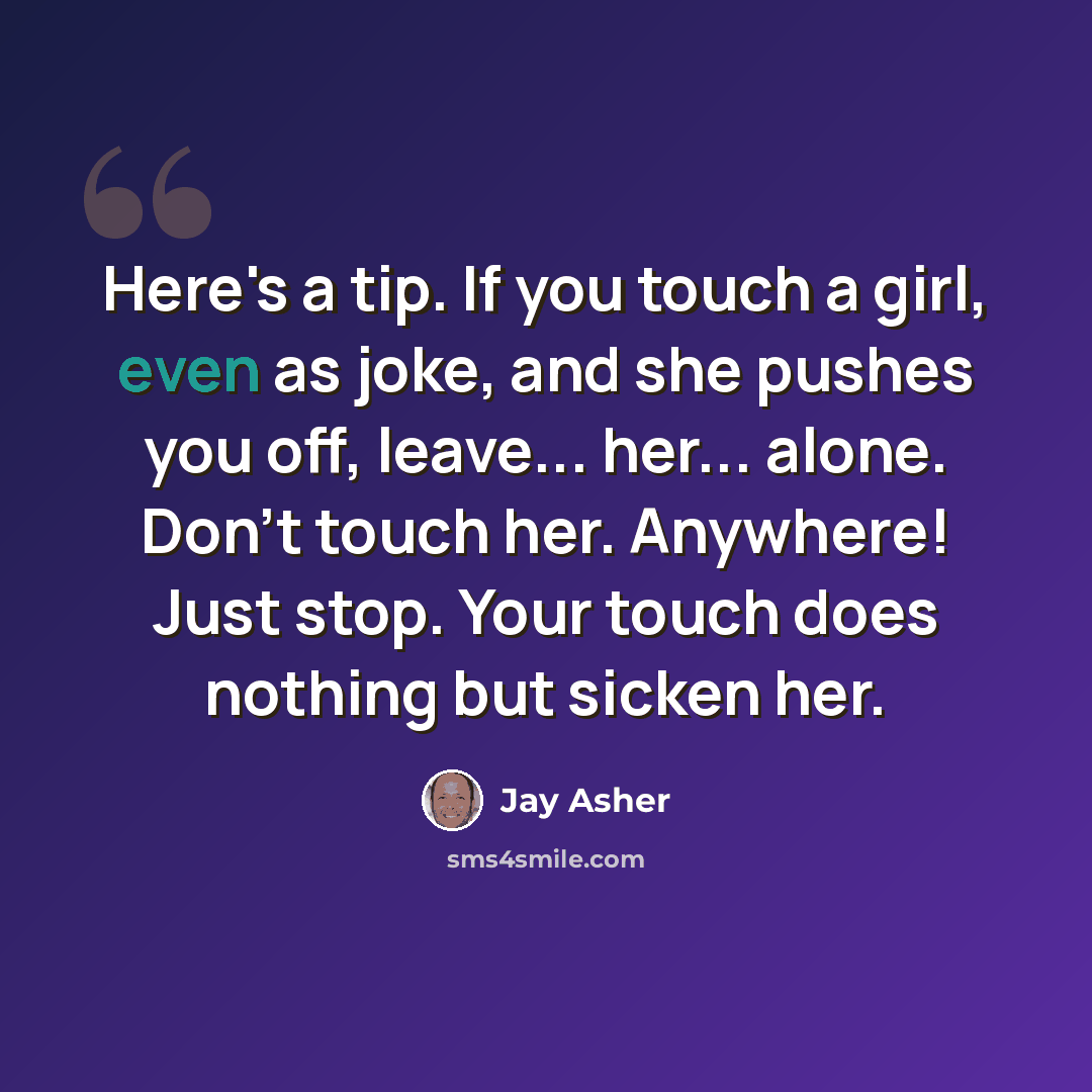 “Here's a tip. If you touch a girl, even as joke, and she pushes you off, leave... her... alone. Don't touch her. Anywhere! Just stop. Your touch does nothing but sicken her.” quote by Jay Asher