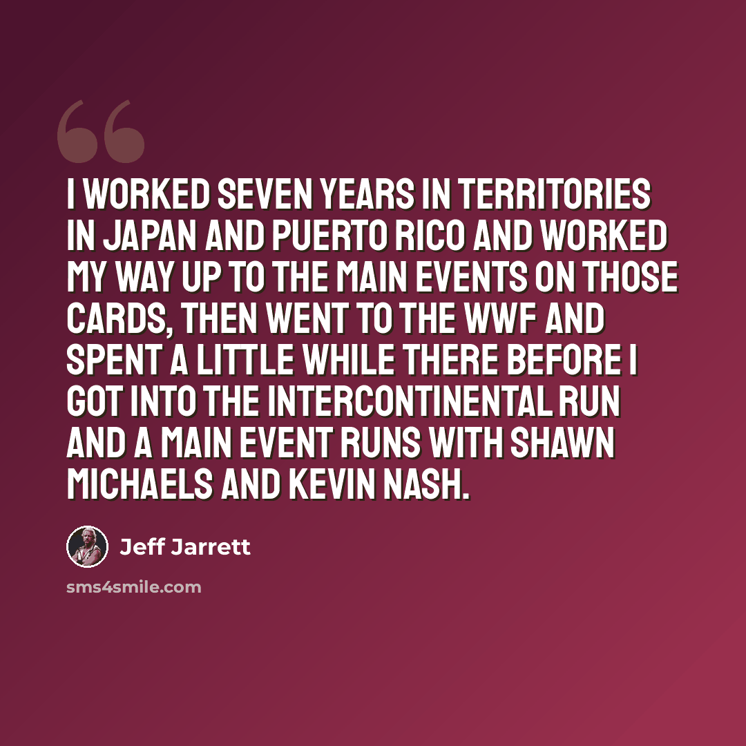 “I worked seven years in territories in Japan and Puerto Rico and worked my way up to the main events on those cards, then went to the WWF and spent a little while there before I got into the Intercontinental run and a main event runs with Shawn Michaels and Kevin Nash.” quote by Jeff Jarrett