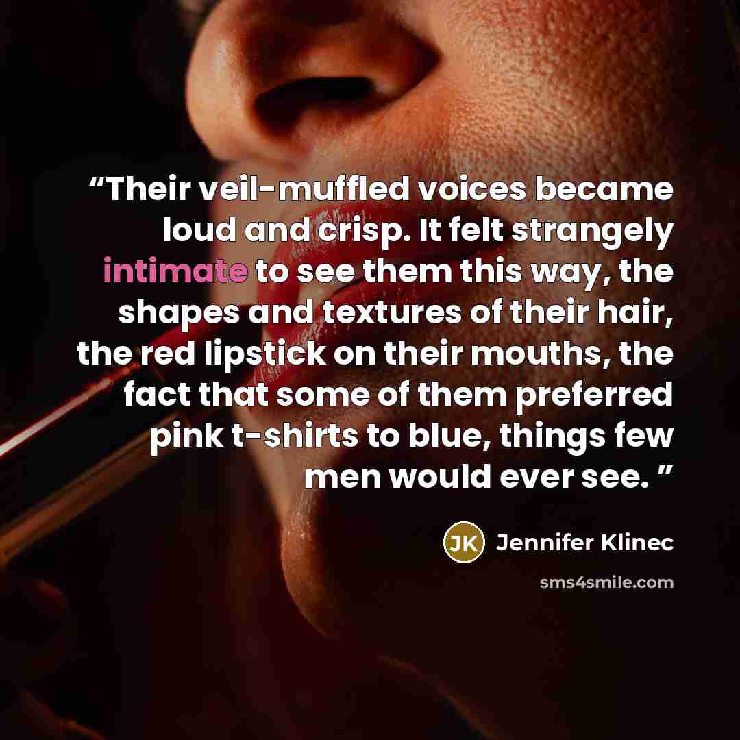 “Their veil-muffled voices became loud and crisp. It felt strangely intimate to see them this way, the shapes and textures of their hair, the red lipstick on their mouths, the fact that some of them preferred pink t-shirts to blue, things few men would ever see.” quote by Jennifer Klinec