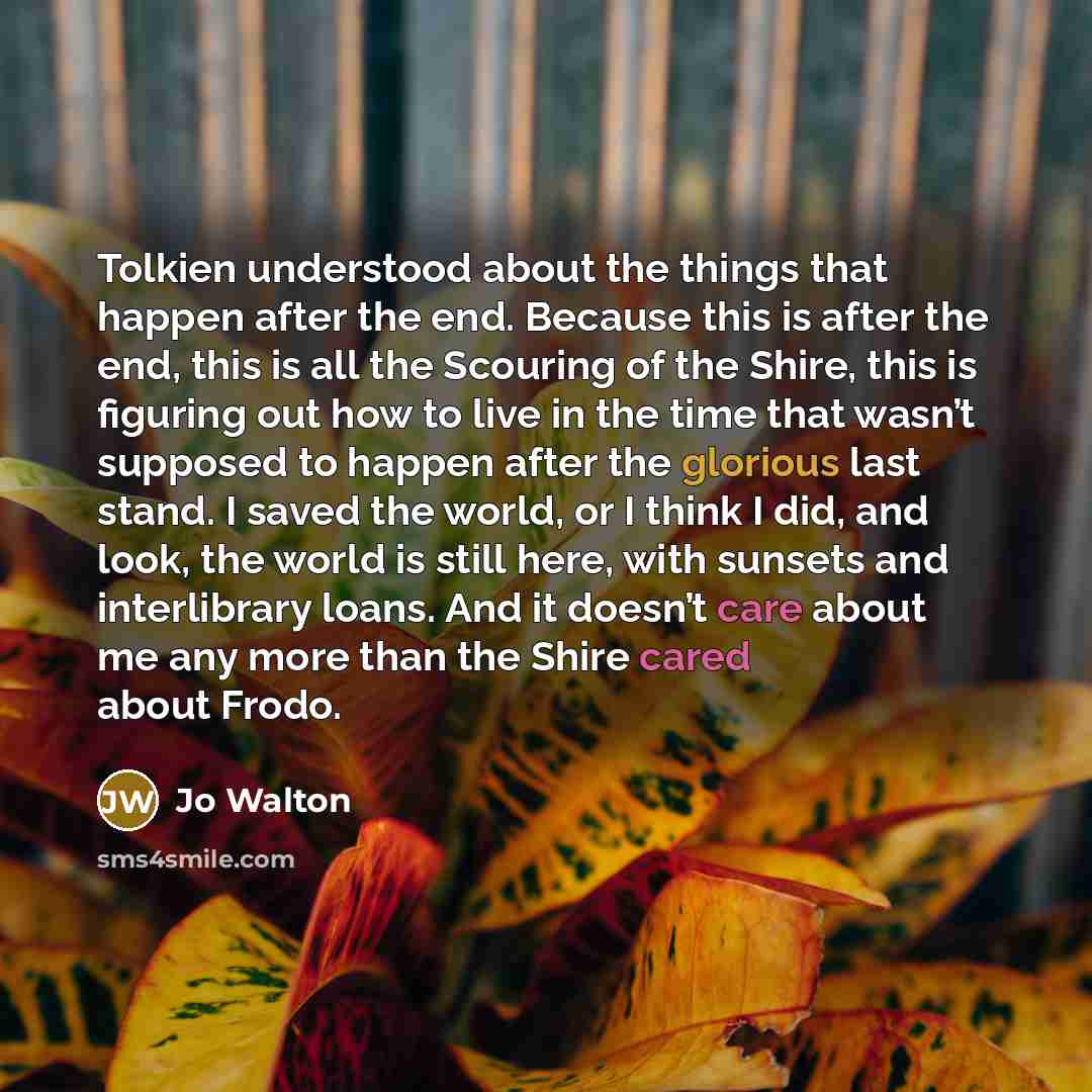 “Tolkien understood about the things that happen after the end. Because this is after the end, this is all the Scouring of the Shire, this is figuring out how to live in the time that wasn’t supposed to happen after the glorious last stand. I saved the world, or I think I did, and look, the world…” quote by Jo Walton