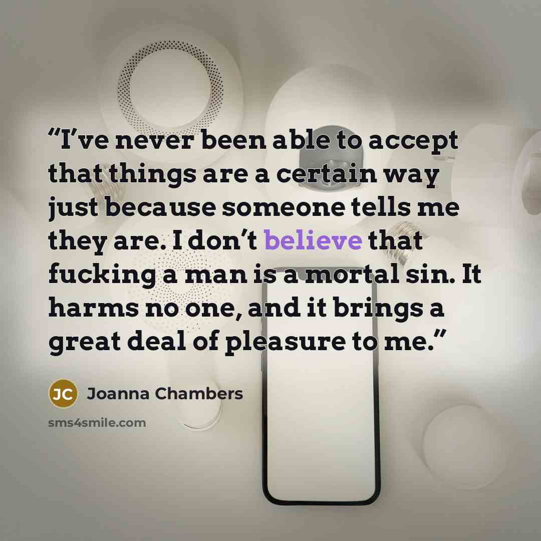 “I’ve never been able to accept that things are a certain way just because someone tells me they are. I don’t believe that fucking a man is a mortal sin. It harms no one, and it brings a great deal of pleasure to me.” quote by Joanna Chambers