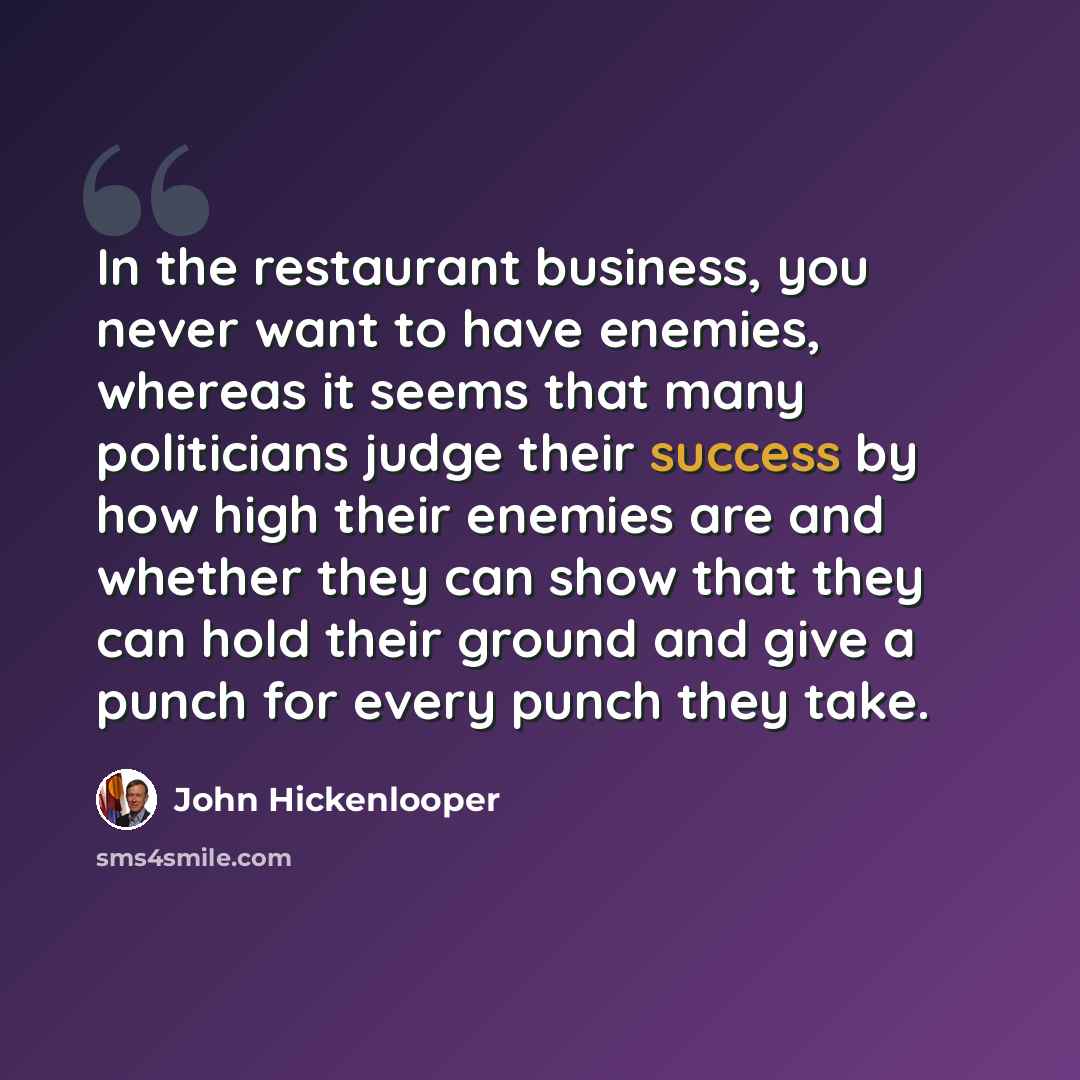 “In the restaurant business, you never want to have enemies, whereas it seems that many politicians judge their success by how high their enemies are and whether they can show that they can hold their ground and give a punch for every punch they take.” quote by John Hickenlooper