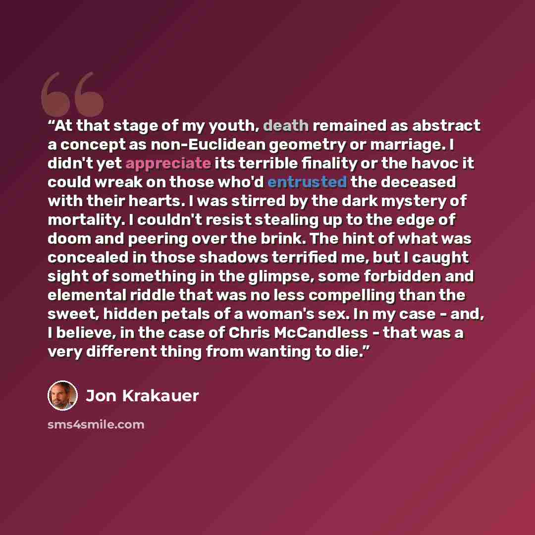 “At that stage of my youth, death remained as abstract a concept as non-Euclidean geometry or marriage. I didn't yet appreciate its terrible finality or the havoc it could wreak on those who'd entrusted the deceased with their hearts. I was stirred by the dark mystery of mortality. I couldn't…” quote by Jon Krakauer