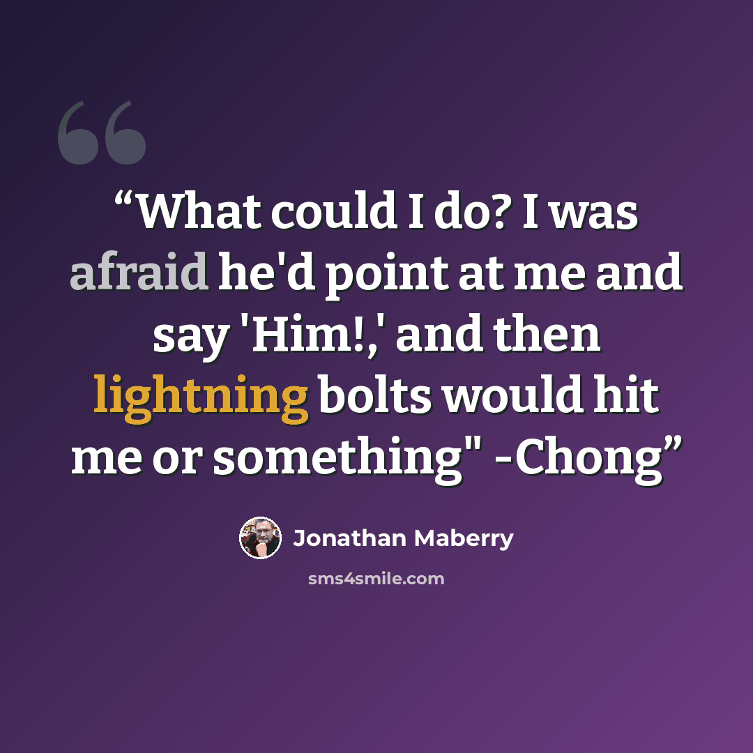 “What could I do? I was afraid he'd point at me and say 'Him!,' and then lightning bolts would hit me or something" -Chong” quote by Jonathan Maberry