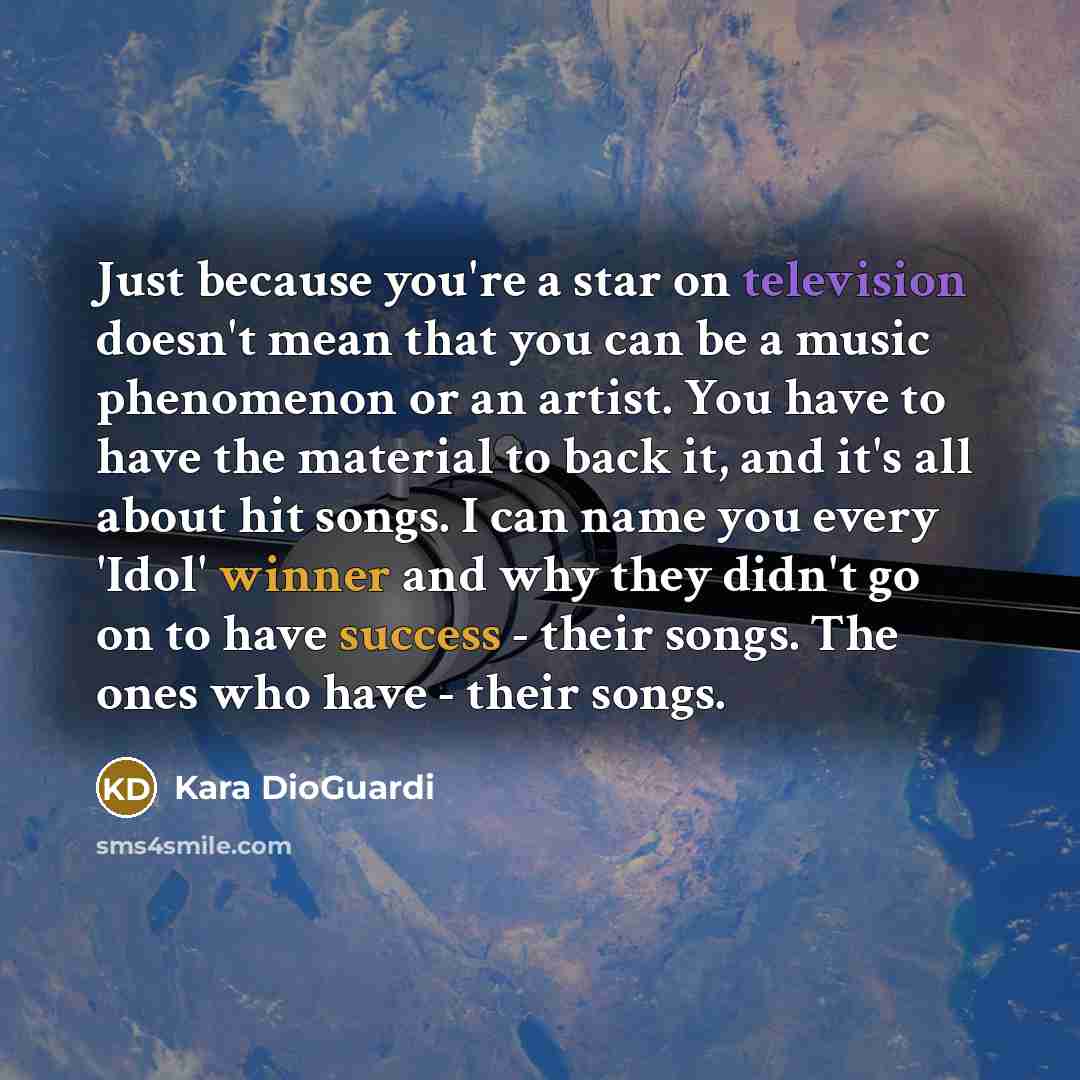 “Just because you're a star on television doesn't mean that you can be a music phenomenon or an artist. You have to have the material to back it, and it's all about hit songs. I can name you every 'Idol' winner and why they didn't go on to have success - their songs. The ones who have - their songs.” quote by Kara DioGuardi