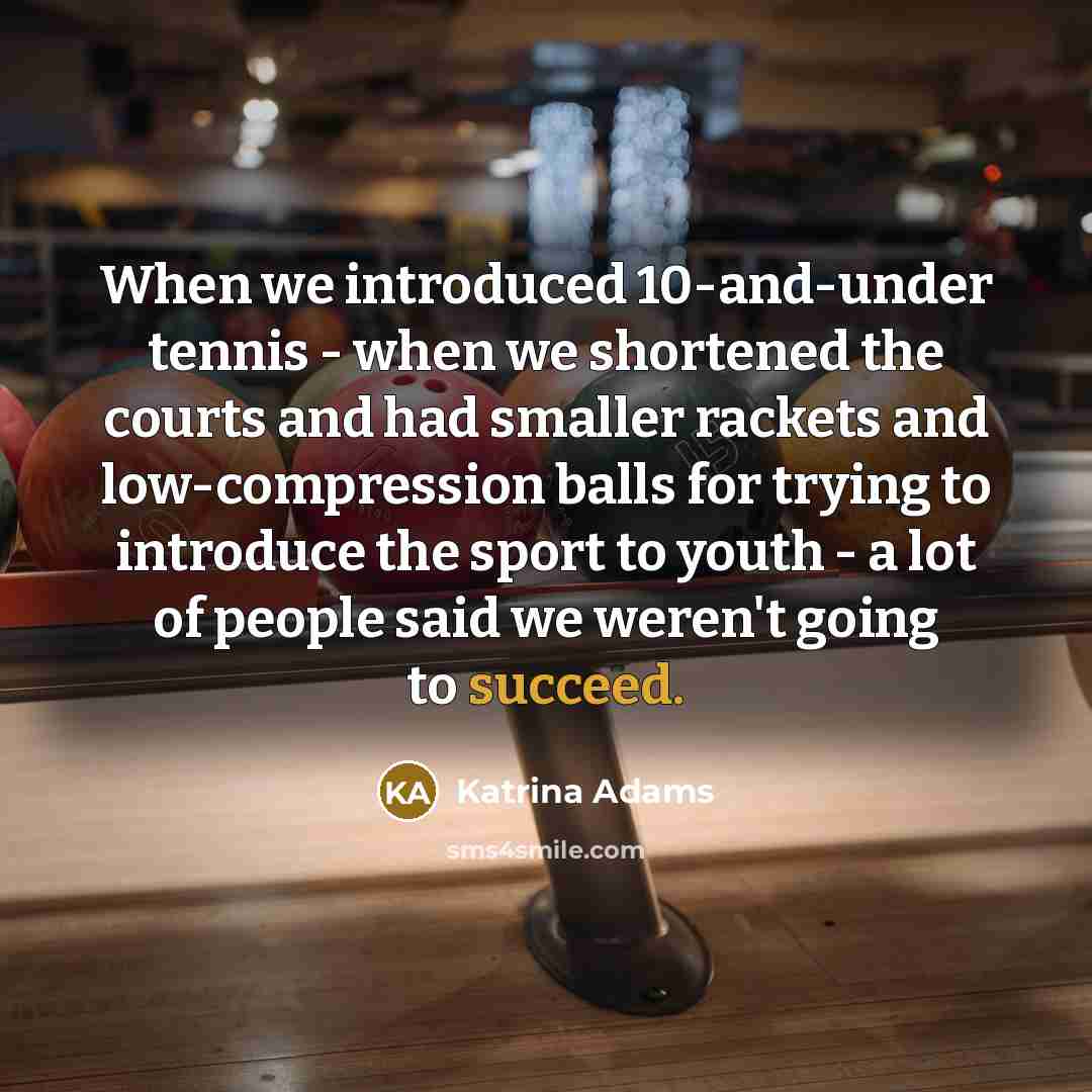 “When we introduced 10-and-under tennis - when we shortened the courts and had smaller rackets and low-compression balls for trying to introduce the sport to youth - a lot of people said we weren't going to succeed.” quote by Katrina Adams