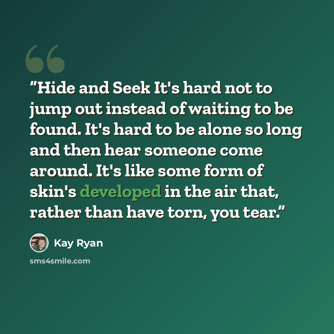 “Hide and Seek It's hard not to jump out instead of waiting to be found. It's hard to be alone so long and then hear someone come around. It's like some form of skin's developed in the air that, rather than have torn, you tear.” quote by Kay Ryan