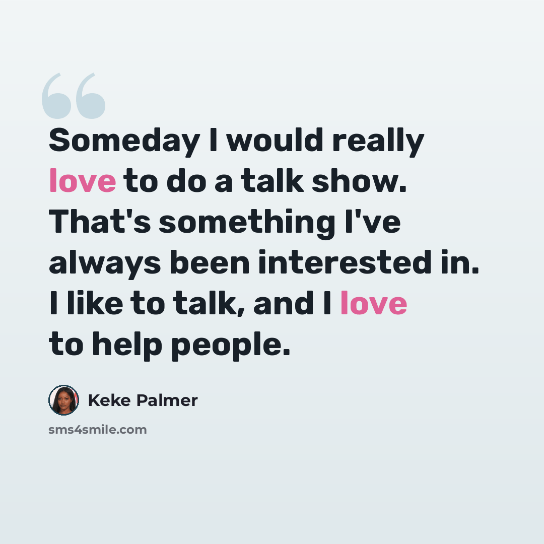 “Someday I would really love to do a talk show. That's something I've always been interested in. I like to talk, and I love to help people.” quote by Keke Palmer