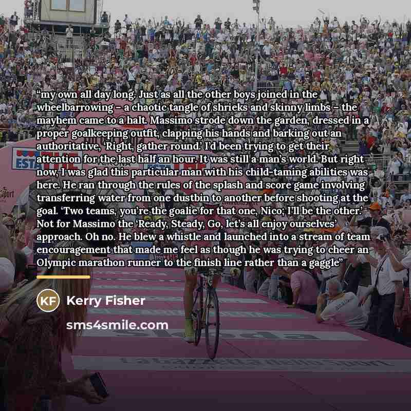 “my own all day long. Just as all the other boys joined in the wheelbarrowing – a chaotic tangle of shrieks and skinny limbs – the mayhem came to a halt. Massimo strode down the garden, dressed in a proper goalkeeping outfit, clapping his hands and barking out an authoritative, ‘Right, gather…” quote by Kerry Fisher