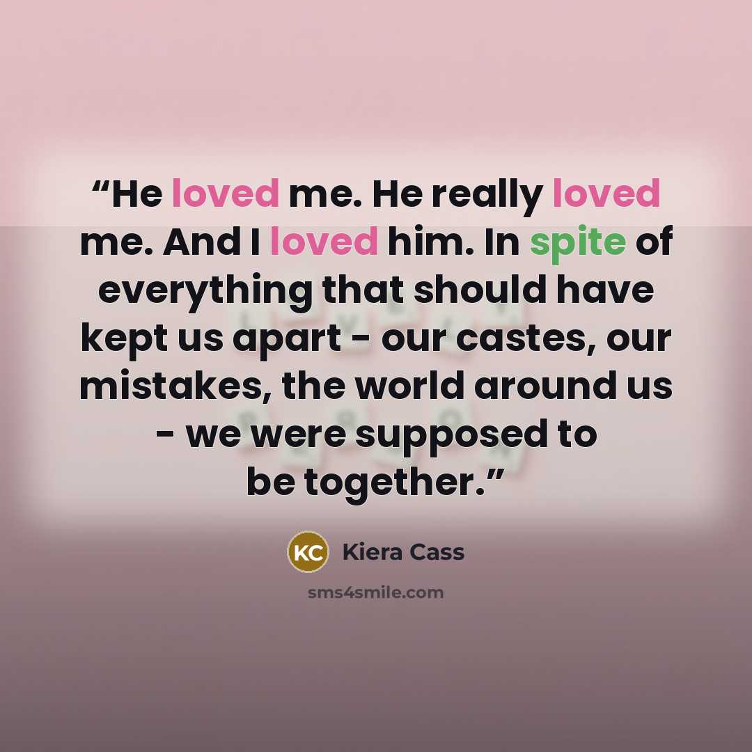 “He loved me. He really loved me. And I loved him. In spite of everything that should have kept us apart - our castes, our mistakes, the world around us - we were supposed to be together.” quote by Kiera Cass