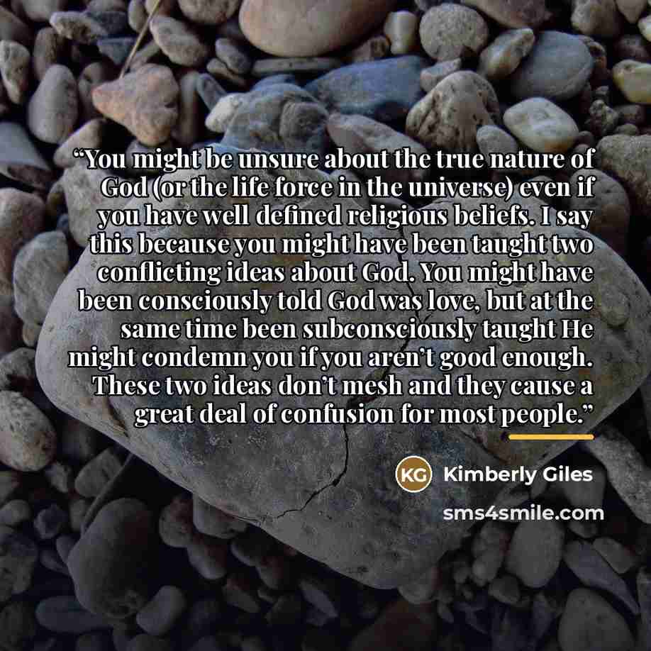 “You might be unsure about the true nature of God (or the life force in the universe) even if you have well defined religious beliefs. I say this because you might have been taught two conflicting ideas about God. You might have been consciously told God was love, but at the same time been…” quote by Kimberly Giles