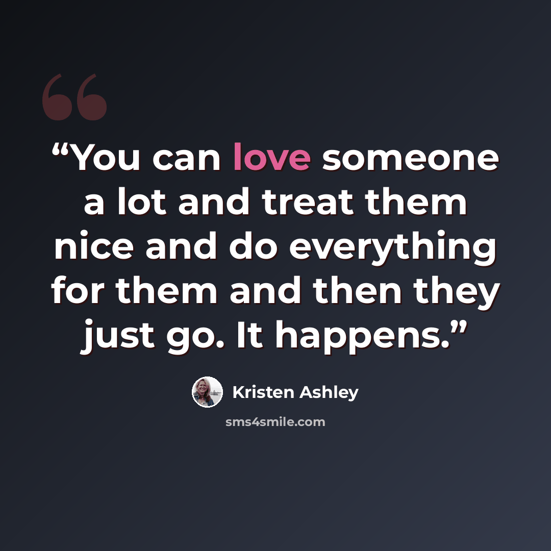 “You can love someone a lot and treat them nice and do everything for them and then they just go. It happens.” quote by Kristen Ashley