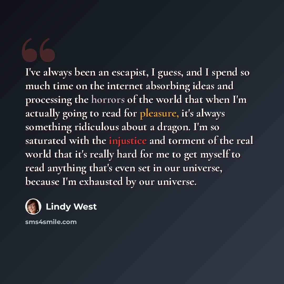 “I've always been an escapist, I guess, and I spend so much time on the internet absorbing ideas and processing the horrors of the world that when I'm actually going to read for pleasure, it's always something ridiculous about a dragon. I'm so saturated with the injustice and torment of the real…” quote by Lindy West