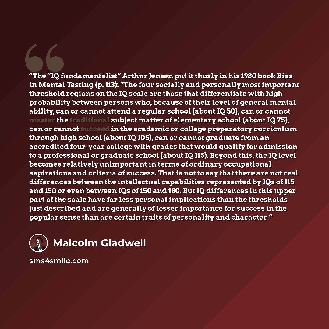 “The “IQ fundamentalist” Arthur Jensen put it thusly in his 1980 book Bias in Mental Testing (p. 113): “The four socially and personally most important threshold regions on the IQ scale are those that differentiate with high probability between persons who, because of their level of general mental…” quote by Malcolm Gladwell