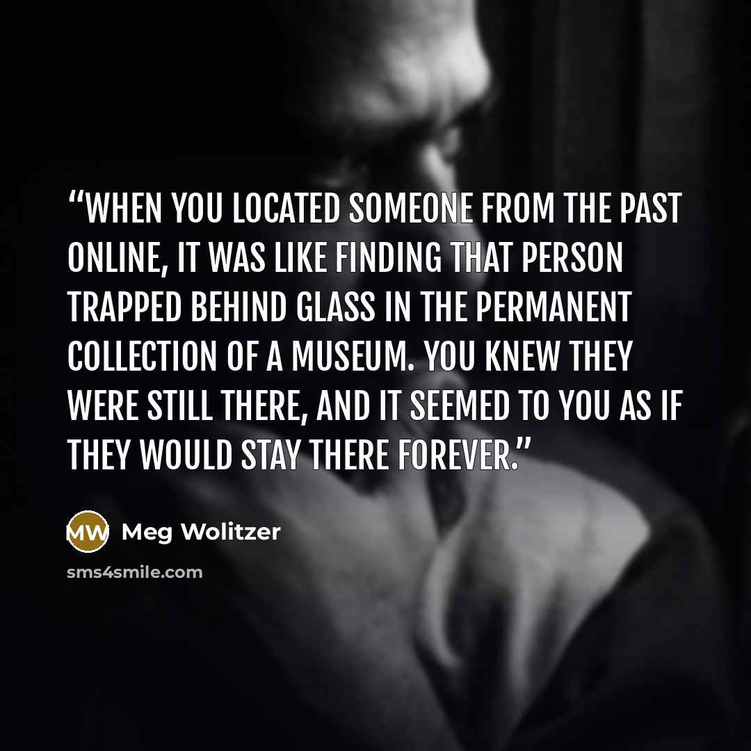 “When you located someone from the past online, it was like finding that person trapped behind glass in the permanent collection of a museum. You knew they were still there, and it seemed to you as if they would stay there forever.” quote by Meg Wolitzer