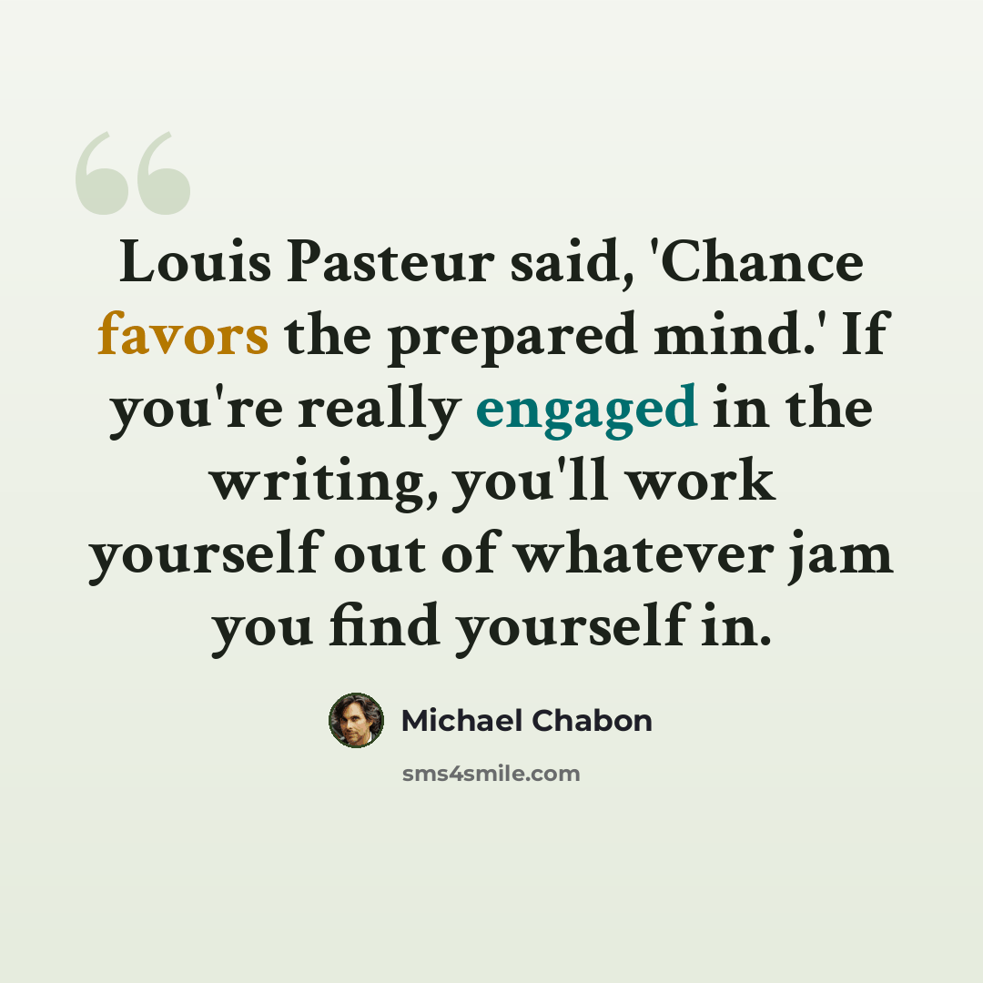 “Louis Pasteur said, 'Chance favors the prepared mind.' If you're really engaged in the writing, you'll work yourself out of whatever jam you find yourself in.” quote by Michael Chabon
