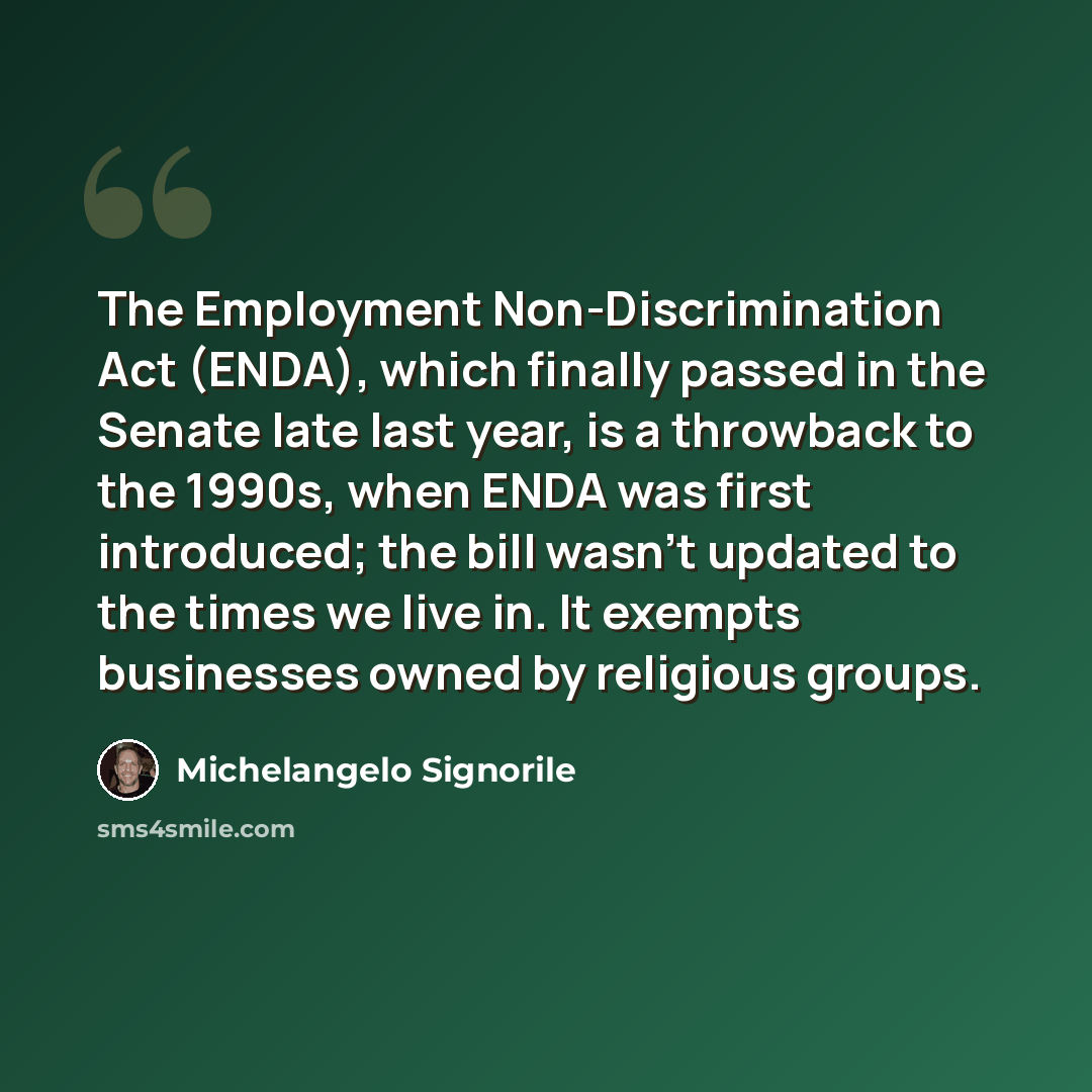 “The Employment Non-Discrimination Act (ENDA), which finally passed in the Senate late last year, is a throwback to the 1990s, when ENDA was first introduced; the bill wasn't updated to the times we live in. It exempts businesses owned by religious groups.” quote by Michelangelo Signorile