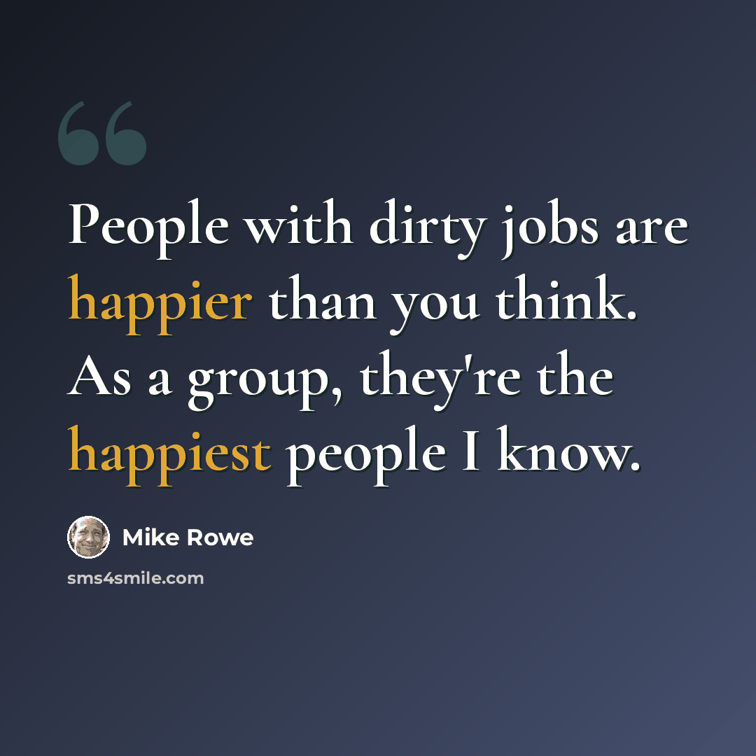 “People with dirty jobs are happier than you think. As a group, they're the happiest people I know.” quote by Mike Rowe