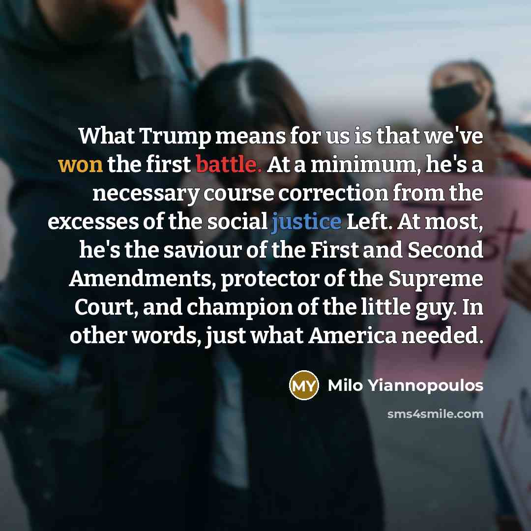 “What Trump means for us is that we've won the first battle. At a minimum, he's a necessary course correction from the excesses of the social justice Left. At most, he's the saviour of the First and Second Amendments, protector of the Supreme Court, and champion of the little guy. In other words…” quote by Milo Yiannopoulos