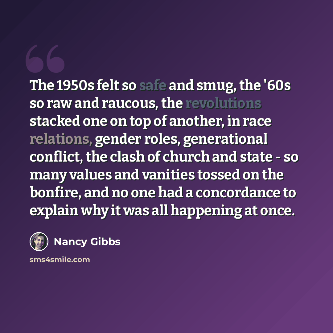 “The 1950s felt so safe and smug, the '60s so raw and raucous, the revolutions stacked one on top of another, in race relations, gender roles, generational conflict, the clash of church and state - so many values and vanities tossed on the bonfire, and no one had a concordance to explain why it was…” quote by Nancy Gibbs