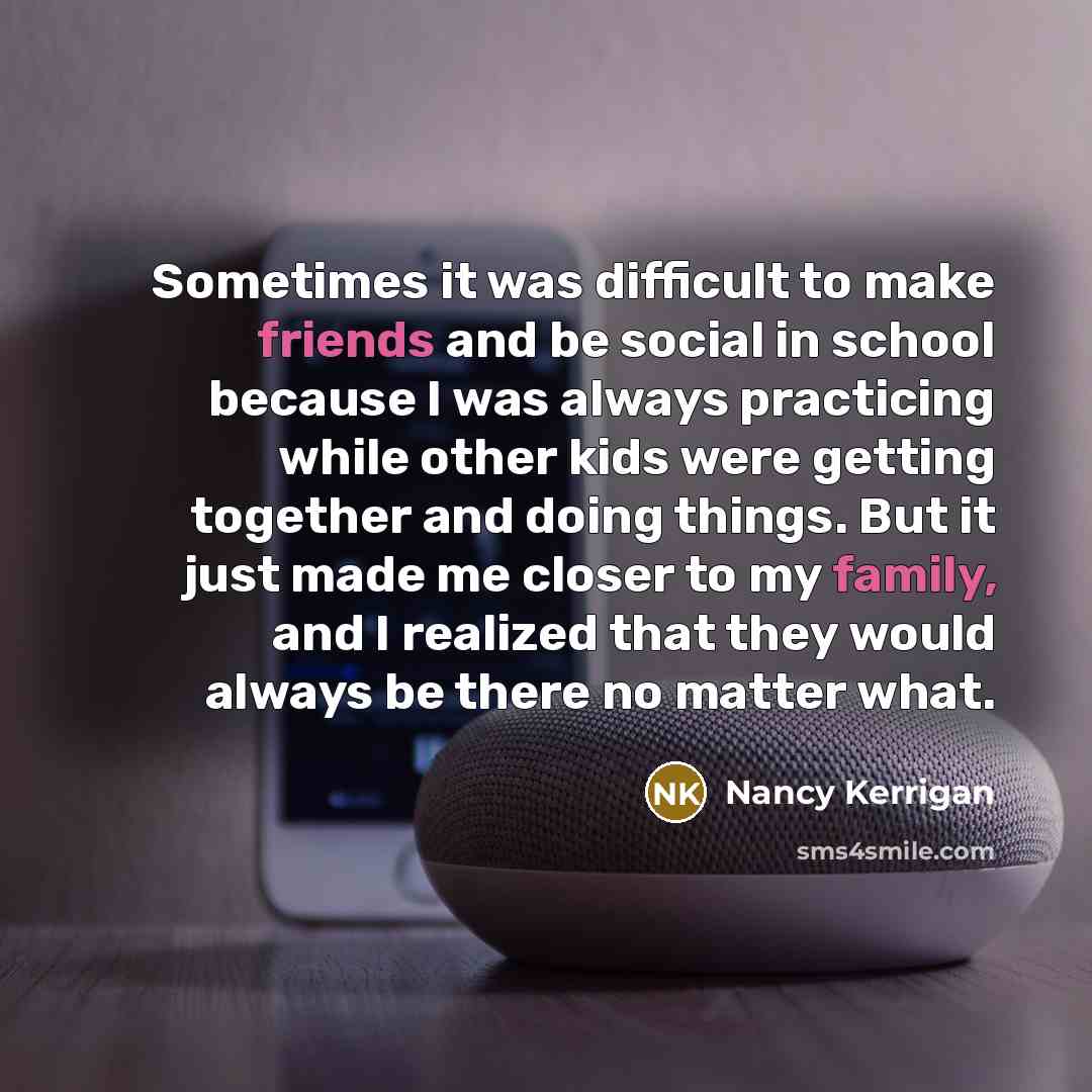 “Sometimes it was difficult to make friends and be social in school because I was always practicing while other kids were getting together and doing things. But it just made me closer to my family, and I realized that they would always be there no matter what.” quote by Nancy Kerrigan